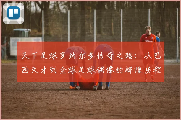 天下足球罗纳尔多传奇之路：从巴西天才到全球足球偶像的辉煌历程